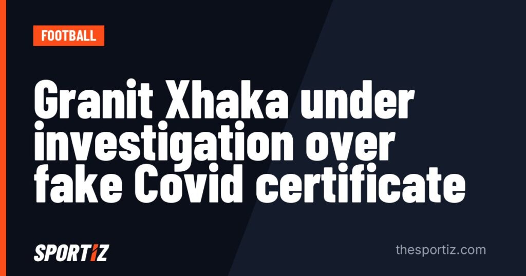 Granit Xhaka under investigation over fake Covid certificate