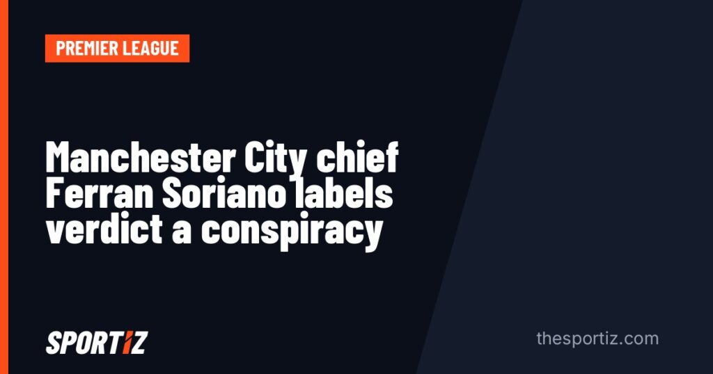 Manchester City chief Ferran Soriano labels verdict a conspiracy